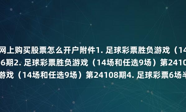 网上购买股票怎么开户附件1. 足球彩票胜负游戏（14场和任选9场）第24106期2. 足球彩票胜负游戏（14场和任选9场）第24107期3. 足球彩票胜负游戏（14场和任选9场）第24108期4. 足球彩票6场半全场胜负游戏第24140期5. 足球彩票6场半全场胜负游戏第24141期6. 足球彩票6场半全场胜负游戏第24142期7. 足球彩票4场进球游戏第24140期8. 足球彩票4场进球游戏第2