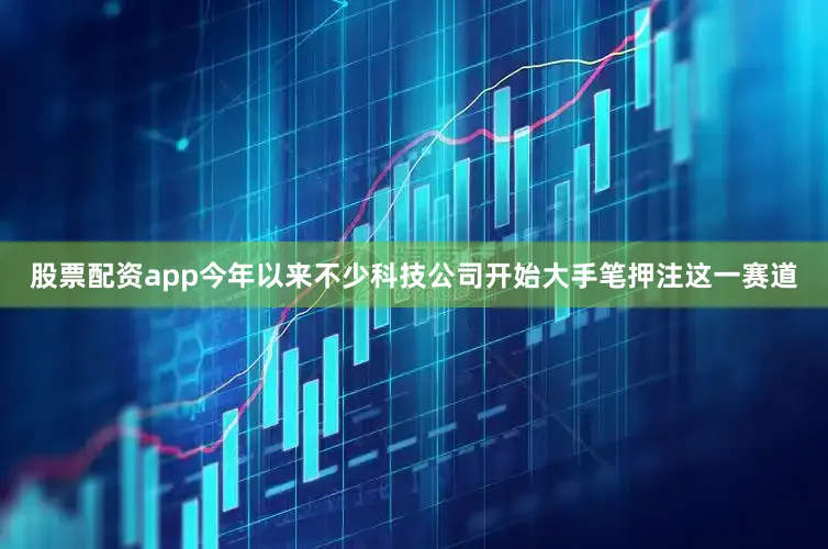 股票配资app今年以来不少科技公司开始大手笔押注这一赛道