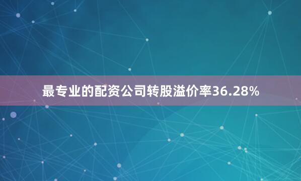 最专业的配资公司转股溢价率36.28%