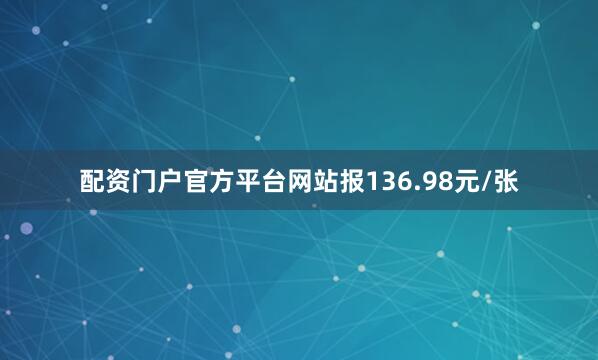 配资门户官方平台网站报136.98元/张
