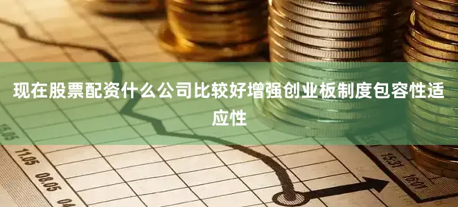 现在股票配资什么公司比较好增强创业板制度包容性适应性