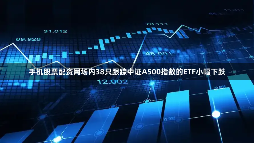 手机股票配资网场内38只跟踪中证A500指数的ETF小幅下跌