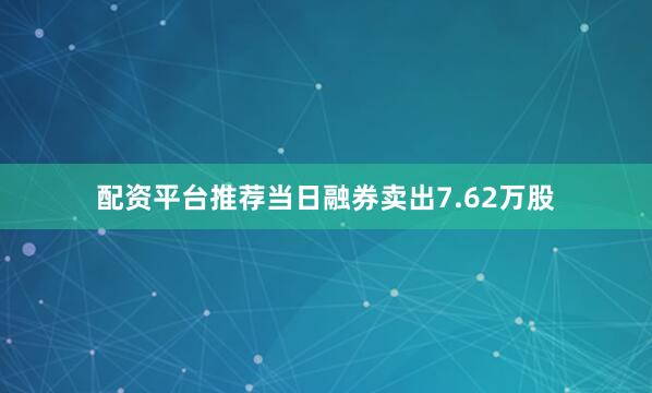 配资平台推荐当日融券卖出7.62万股